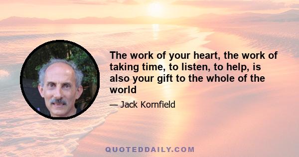 The work of your heart, the work of taking time, to listen, to help, is also your gift to the whole of the world