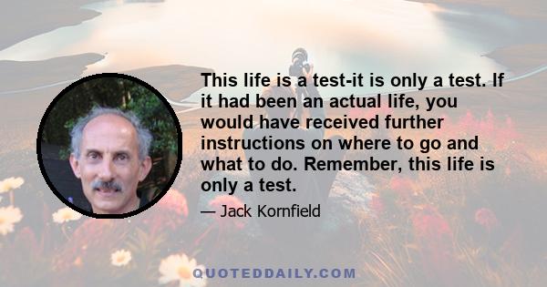 This life is a test-it is only a test. If it had been an actual life, you would have received further instructions on where to go and what to do. Remember, this life is only a test.