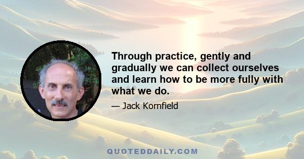 Through practice, gently and gradually we can collect ourselves and learn how to be more fully with what we do.