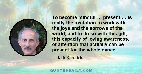 To become mindful … present … is really the invitation to work with the joys and the sorrows of the world, and to do so with this gift, this capacity of loving awareness, of attention that actually can be present for