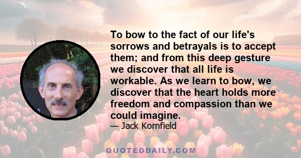 To bow to the fact of our life's sorrows and betrayals is to accept them; and from this deep gesture we discover that all life is workable. As we learn to bow, we discover that the heart holds more freedom and