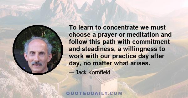 To learn to concentrate we must choose a prayer or meditation and follow this path with commitment and steadiness, a willingness to work with our practice day after day, no matter what arises.