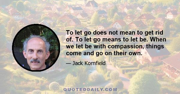 To let go does not mean to get rid of. To let go means to let be. When we let be with compassion, things come and go on their own.