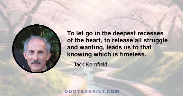 To let go in the deepest recesses of the heart, to release all struggle and wanting, leads us to that knowing which is timeless.