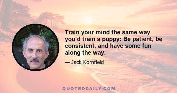 Train your mind the same way you’d train a puppy: Be patient, be consistent, and have some fun along the way.