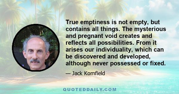 True emptiness is not empty, but contains all things. The mysterious and pregnant void creates and reflects all possibilities. From it arises our individuality, which can be discovered and developed, although never