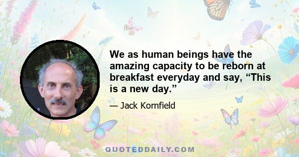 We as human beings have the amazing capacity to be reborn at breakfast everyday and say, “This is a new day.”