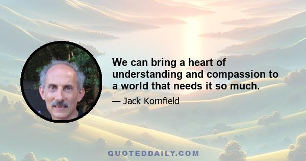 We can bring a heart of understanding and compassion to a world that needs it so much.