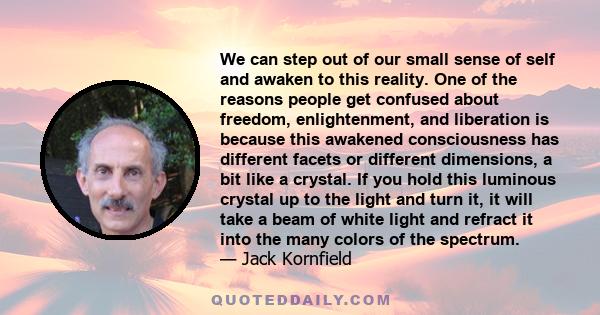 We can step out of our small sense of self and awaken to this reality. One of the reasons people get confused about freedom, enlightenment, and liberation is because this awakened consciousness has different facets or