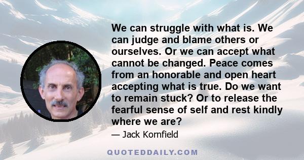 We can struggle with what is. We can judge and blame others or ourselves. Or we can accept what cannot be changed. Peace comes from an honorable and open heart accepting what is true. Do we want to remain stuck? Or to