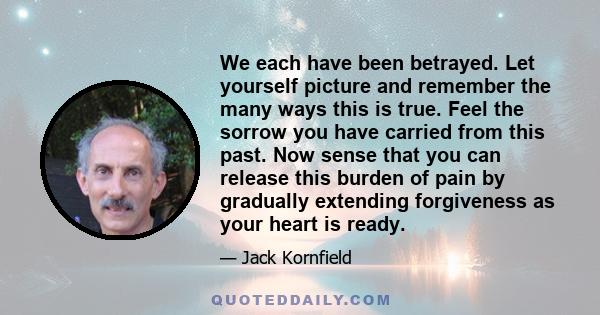 We each have been betrayed. Let yourself picture and remember the many ways this is true. Feel the sorrow you have carried from this past. Now sense that you can release this burden of pain by gradually extending