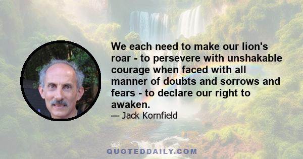 We each need to make our lion's roar - to persevere with unshakable courage when faced with all manner of doubts and sorrows and fears - to declare our right to awaken.