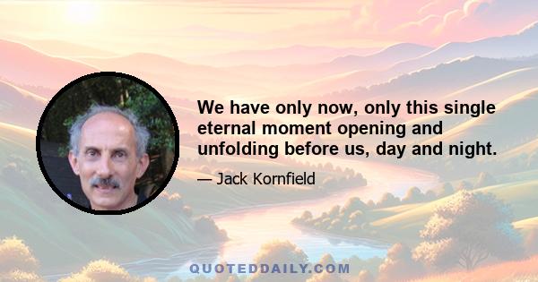 We have only now, only this single eternal moment opening and unfolding before us, day and night.