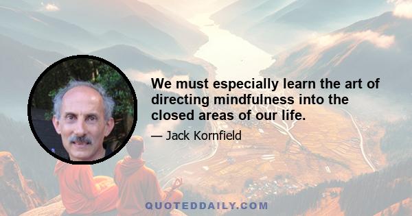 We must especially learn the art of directing mindfulness into the closed areas of our life.