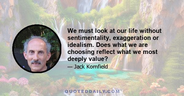 We must look at our life without sentimentality, exaggeration or idealism. Does what we are choosing reflect what we most deeply value?