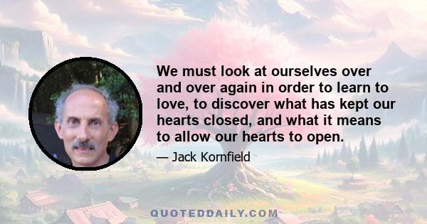 We must look at ourselves over and over again in order to learn to love, to discover what has kept our hearts closed, and what it means to allow our hearts to open.