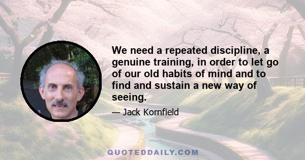 We need a repeated discipline, a genuine training, in order to let go of our old habits of mind and to find and sustain a new way of seeing.