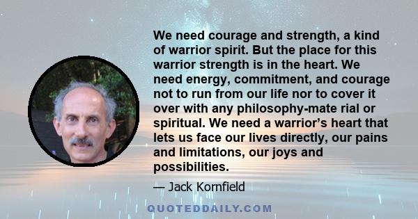 We need courage and strength, a kind of warrior spirit. But the place for this warrior strength is in the heart. We need energy, commitment, and courage not to run from our life nor to cover it over with any