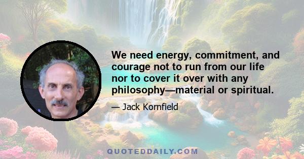 We need energy, commitment, and courage not to run from our life nor to cover it over with any philosophy—material or spiritual.