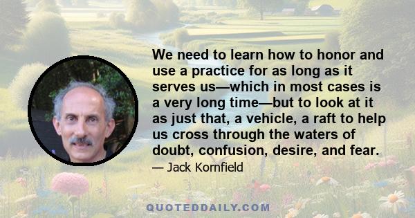 We need to learn how to honor and use a practice for as long as it serves us—which in most cases is a very long time—but to look at it as just that, a vehicle, a raft to help us cross through the waters of doubt,