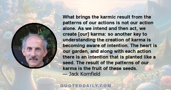 What brings the karmic result from the patterns of our actions is not our action alone. As we intend and then act, we create [our] karma: so another key to understanding the creation of karma is becoming aware of