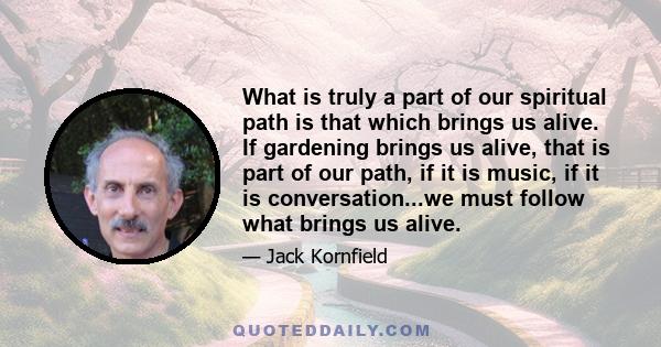 What is truly a part of our spiritual path is that which brings us alive. If gardening brings us alive, that is part of our path, if it is music, if it is conversation...we must follow what brings us alive.