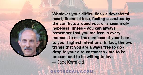 Whatever your difficulties - a devastated heart, financial loss, feeling assaulted by the conflicts around you, or a seemingly hopeless illness - you can always remember that you are free in every moment to set the