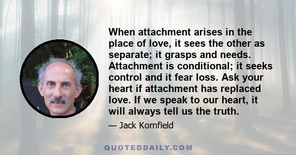 When attachment arises in the place of love, it sees the other as separate; it grasps and needs. Attachment is conditional; it seeks control and it fear loss. Ask your heart if attachment has replaced love. If we speak