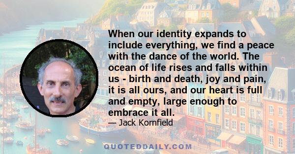 When our identity expands to include everything, we find a peace with the dance of the world. The ocean of life rises and falls within us - birth and death, joy and pain, it is all ours, and our heart is full and empty, 