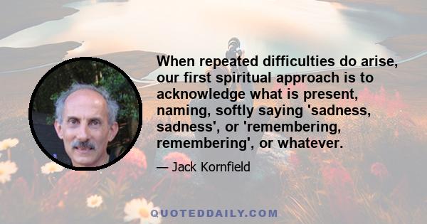 When repeated difficulties do arise, our first spiritual approach is to acknowledge what is present, naming, softly saying 'sadness, sadness', or 'remembering, remembering', or whatever.