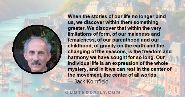 When the stories of our life no longer bind us, we discover within them something greater. We discover that within the very limitations of form, of our maleness and femaleness, of our parenthood and our childhood, of