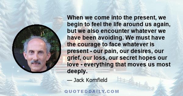 When we come into the present, we begin to feel the life around us again, but we also encounter whatever we have been avoiding. We must have the courage to face whatever is present - our pain, our desires, our grief,