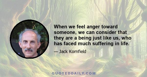 When we feel anger toward someone, we can consider that they are a being just like us, who has faced much suffering in life.