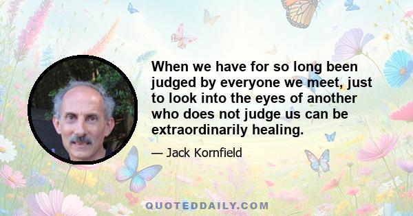 When we have for so long been judged by everyone we meet, just to look into the eyes of another who does not judge us can be extraordinarily healing.