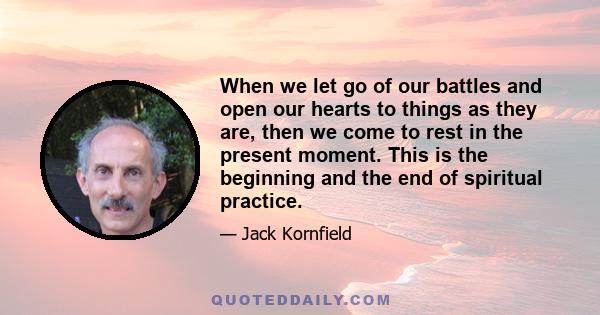 When we let go of our battles and open our hearts to things as they are, then we come to rest in the present moment. This is the beginning and the end of spiritual practice.