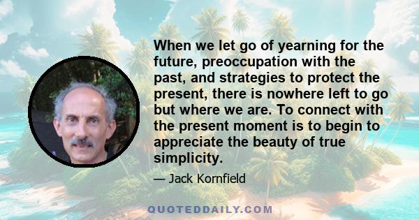 When we let go of yearning for the future, preoccupation with the past, and strategies to protect the present, there is nowhere left to go but where we are. To connect with the present moment is to begin to appreciate