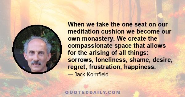 When we take the one seat on our meditation cushion we become our own monastery. We create the compassionate space that allows for the arising of all things: sorrows, loneliness, shame, desire, regret, frustration,