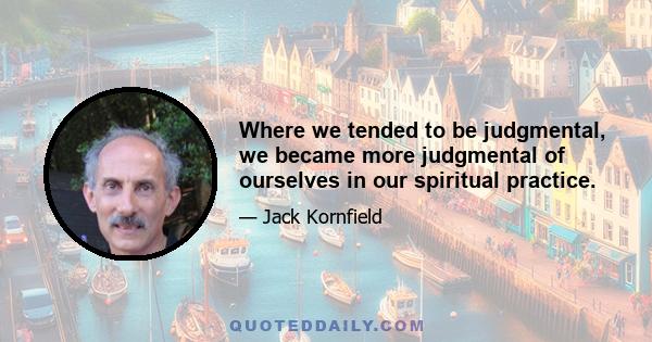 Where we tended to be judgmental, we became more judgmental of ourselves in our spiritual practice.