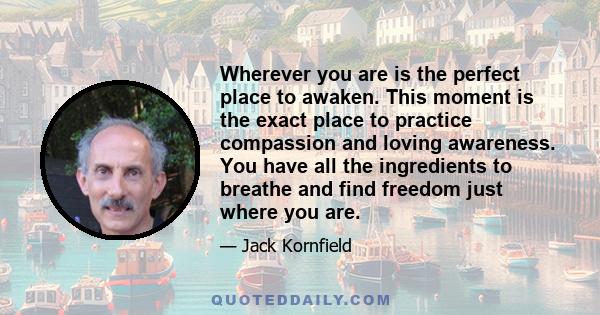 Wherever you are is the perfect place to awaken. This moment is the exact place to practice compassion and loving awareness. You have all the ingredients to breathe and find freedom just where you are.