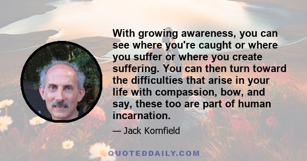 With growing awareness, you can see where you're caught or where you suffer or where you create suffering. You can then turn toward the difficulties that arise in your life with compassion, bow, and say, these too are