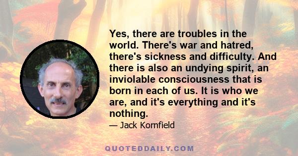 Yes, there are troubles in the world. There's war and hatred, there's sickness and difficulty. And there is also an undying spirit, an inviolable consciousness that is born in each of us. It is who we are, and it's