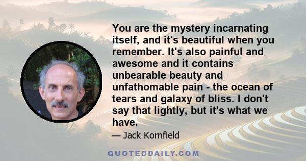 You are the mystery incarnating itself, and it's beautiful when you remember. It's also painful and awesome and it contains unbearable beauty and unfathomable pain - the ocean of tears and galaxy of bliss. I don't say