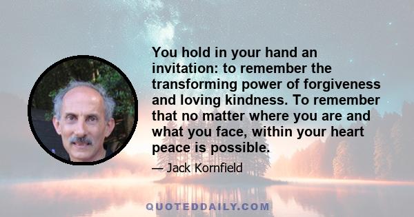 You hold in your hand an invitation: to remember the transforming power of forgiveness and loving kindness. To remember that no matter where you are and what you face, within your heart peace is possible.