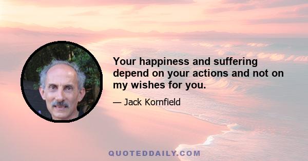 Your happiness and suffering depend on your actions and not on my wishes for you.