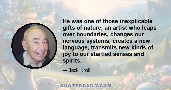 He was one of those inexplicable gifts of nature, an artist who leaps over boundaries, changes our nervous systems, creates a new language, transmits new kinds of joy to our startled senses and spirits.