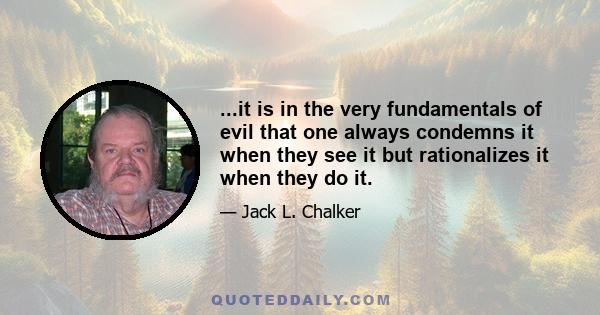 ...it is in the very fundamentals of evil that one always condemns it when they see it but rationalizes it when they do it.