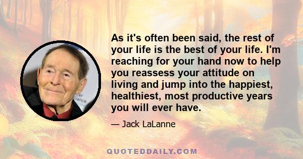 As it's often been said, the rest of your life is the best of your life. I'm reaching for your hand now to help you reassess your attitude on living and jump into the happiest, healthiest, most productive years you will 