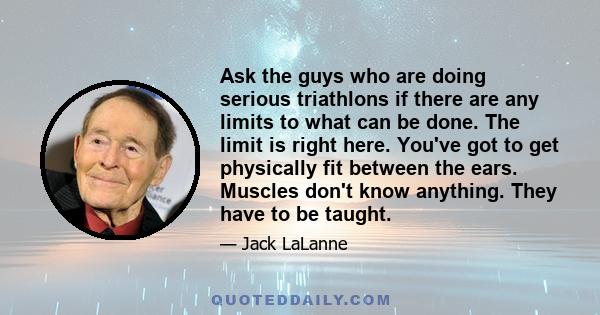 Ask the guys who are doing serious triathlons if there are any limits to what can be done. The limit is right here. You've got to get physically fit between the ears. Muscles don't know anything. They have to be taught.