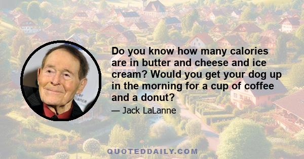 Do you know how many calories are in butter and cheese and ice cream? Would you get your dog up in the morning for a cup of coffee and a donut?