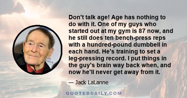 Don't talk age! Age has nothing to do with it. One of my guys who started out at my gym is 87 now, and he still does ten bench-press reps with a hundred-pound dumbbell in each hand. He's training to set a leg-pressing